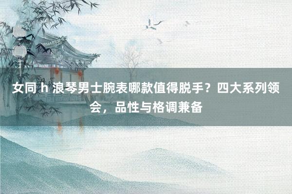 女同 h 浪琴男士腕表哪款值得脱手？四大系列领会，品性与格调兼备