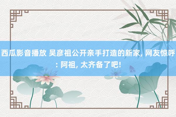 西瓜影音播放 吴彦祖公开亲手打造的新家， 网友惊呼: 阿祖， 太齐备了吧!