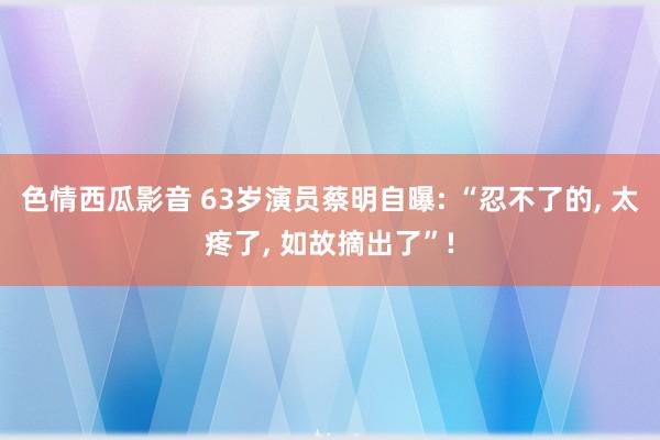 色情西瓜影音 63岁演员蔡明自曝: “忍不了的， 太疼了， 如故摘出了”!