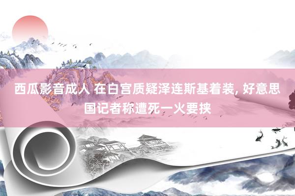 西瓜影音成人 在白宫质疑泽连斯基着装， 好意思国记者称遭死一火要挟