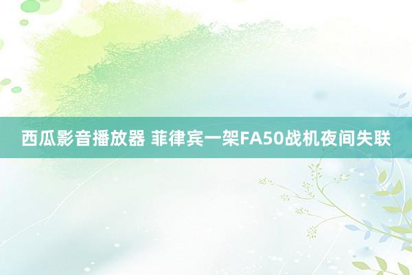 西瓜影音播放器 菲律宾一架FA50战机夜间失联