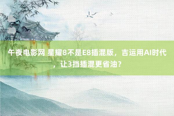 午夜电影网 星耀8不是E8插混版，吉运用AI时代，让3挡插混更省油？
