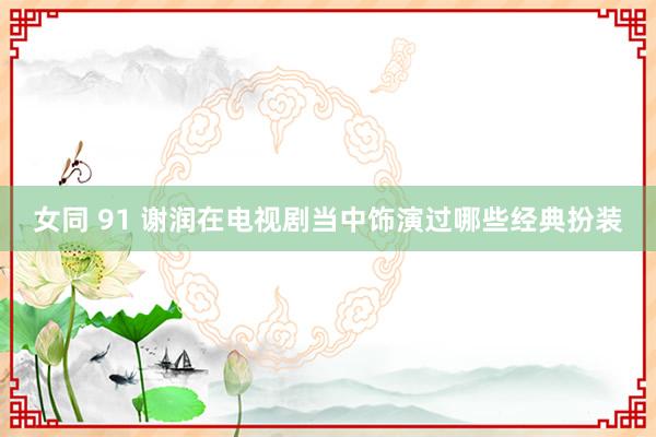 女同 91 谢润在电视剧当中饰演过哪些经典扮装