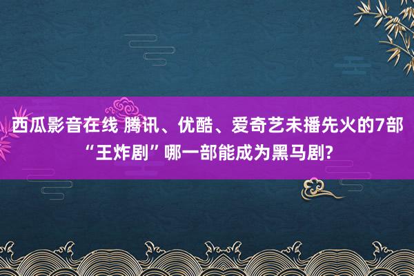 西瓜影音在线 腾讯、优酷、爱奇艺未播先火的7部“王炸剧”哪一部能成为黑马剧?