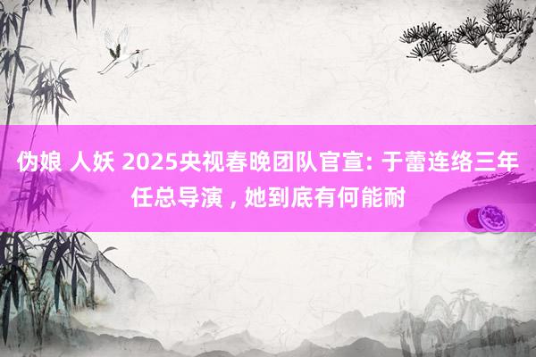 伪娘 人妖 2025央视春晚团队官宣: 于蕾连络三年任总导演 ， 她到底有何能耐