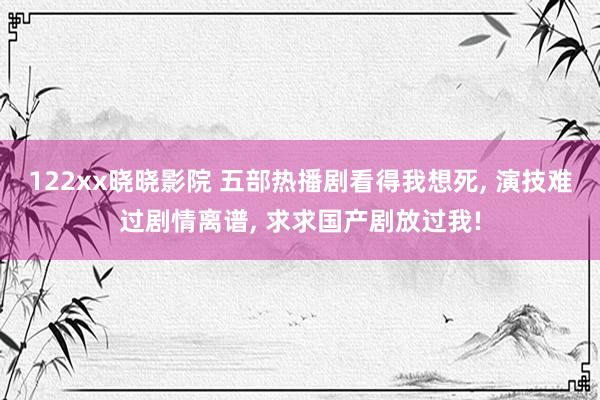 122xx晓晓影院 五部热播剧看得我想死， 演技难过剧情离谱， 求求国产剧放过我!
