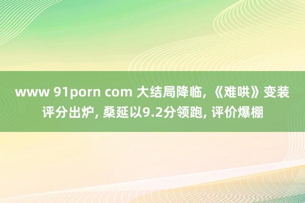 www 91porn com 大结局降临， 《难哄》变装评分出炉， 桑延以9.2分领跑， 评价爆棚