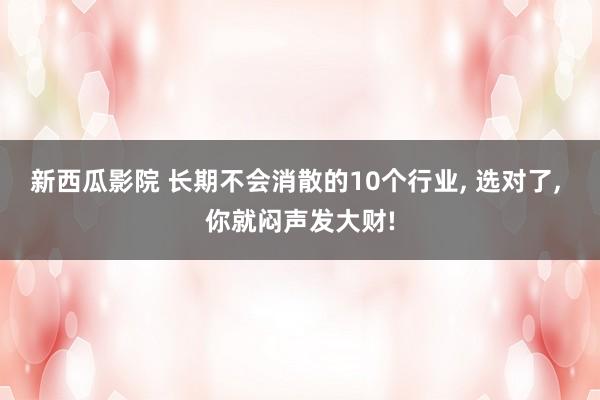 新西瓜影院 长期不会消散的10个行业， 选对了， 你就闷声发大财!