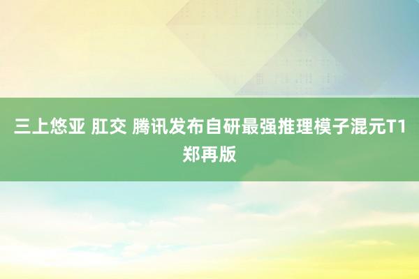 三上悠亚 肛交 腾讯发布自研最强推理模子混元T1郑再版