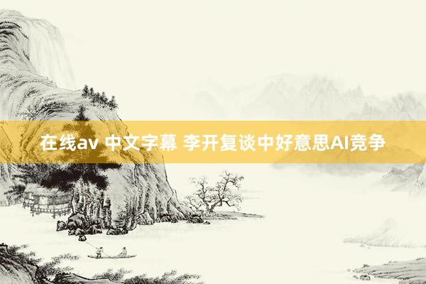 在线av 中文字幕 李开复谈中好意思AI竞争