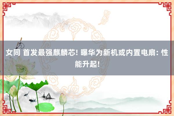 女同 首发最强麒麟芯! 曝华为新机或内置电扇: 性能升起!