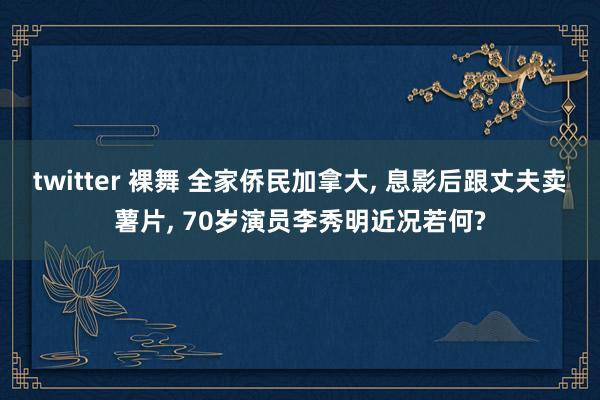 twitter 裸舞 全家侨民加拿大， 息影后跟丈夫卖薯片， 70岁演员李秀明近况若何?