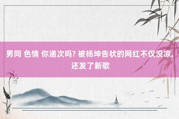男同 色情 你递次吗? 被杨坤告状的网红不仅没凉， 还发了新歌