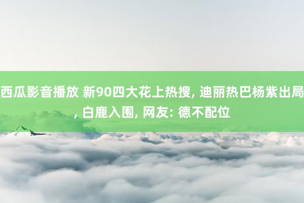 西瓜影音播放 新90四大花上热搜， 迪丽热巴杨紫出局， 白鹿入围， 网友: 德不配位