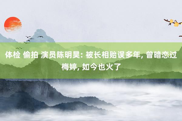 体检 偷拍 演员陈明昊: 被长相贻误多年， 曾暗恋过梅婷， 如今也火了