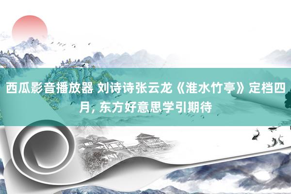 西瓜影音播放器 刘诗诗张云龙《淮水竹亭》定档四月， 东方好意思学引期待