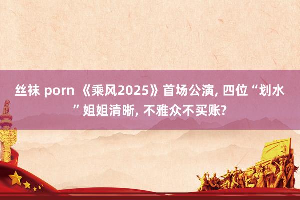 丝袜 porn 《乘风2025》首场公演， 四位“划水”姐姐清晰， 不雅众不买账?