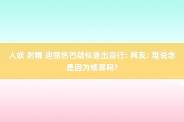 人妖 射精 迪丽热巴疑似退出嘉行: 网友: 难说念是因为杨幂吗?