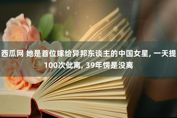 西瓜网 她是首位嫁给异邦东谈主的中国女星， 一天提100次仳离， 39年愣是没离