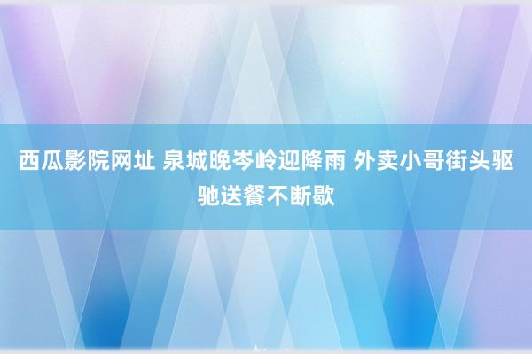 西瓜影院网址 泉城晚岑岭迎降雨 外卖小哥街头驱驰送餐不断歇