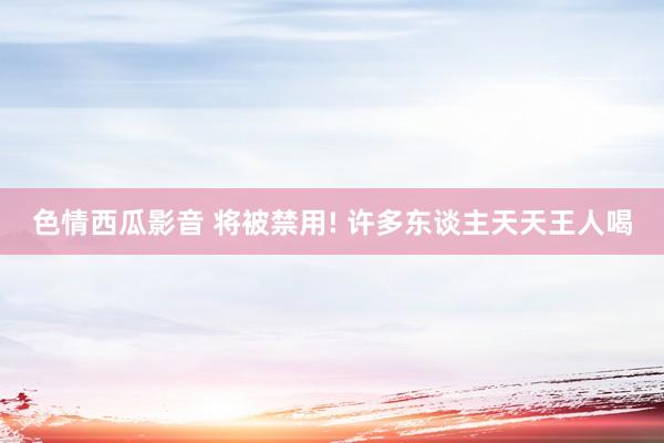 色情西瓜影音 将被禁用! 许多东谈主天天王人喝