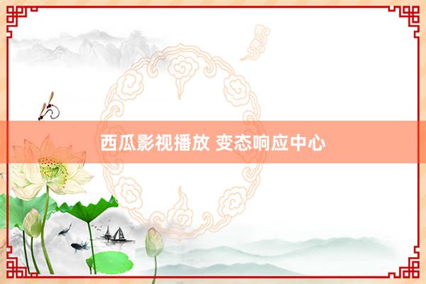 西瓜影视播放 变态响应中心