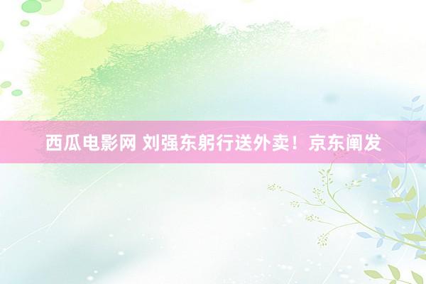 西瓜电影网 刘强东躬行送外卖！京东阐发