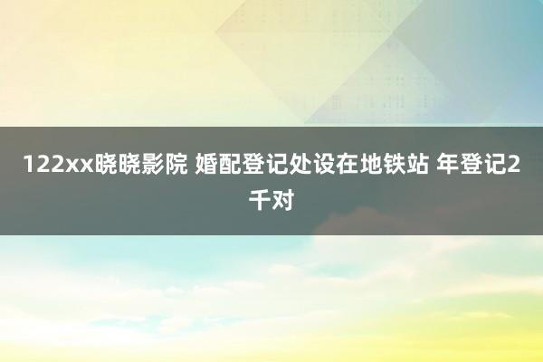 122xx晓晓影院 婚配登记处设在地铁站 年登记2千对