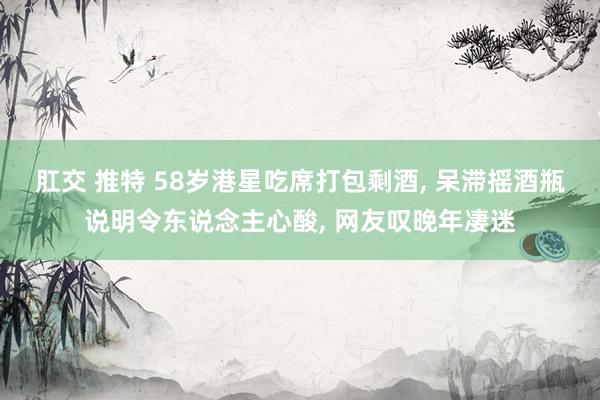 肛交 推特 58岁港星吃席打包剩酒， 呆滞摇酒瓶说明令东说念主心酸， 网友叹晚年凄迷