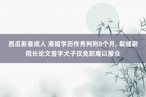 西瓜影音成人 港姐学历作秀判刑8个月， 裂缝副院长论文签字犬子仅免职难以服众