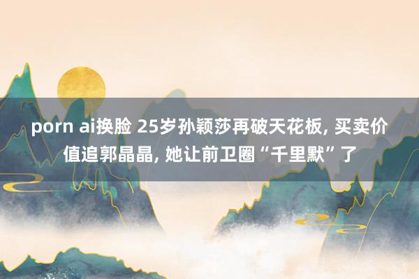porn ai换脸 25岁孙颖莎再破天花板， 买卖价值追郭晶晶， 她让前卫圈“千里默”了