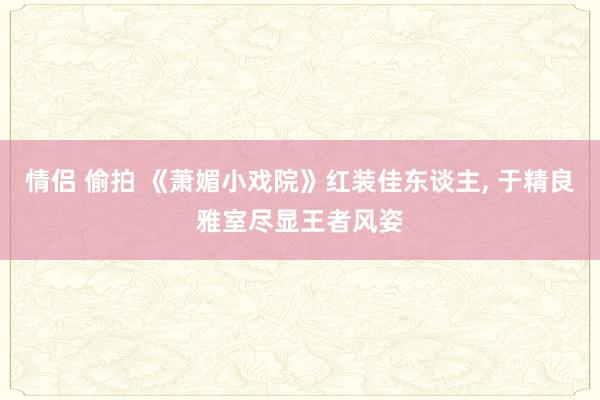 情侣 偷拍 《萧媚小戏院》红装佳东谈主， 于精良雅室尽显王者风姿