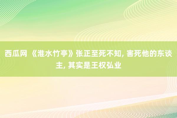 西瓜网 《淮水竹亭》张正至死不知， 害死他的东谈主， 其实是王权弘业