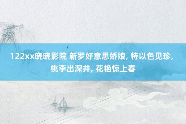 122xx晓晓影院 新罗好意思娇娘， 特以色见珍， 桃李出深井， 花艳惊上春