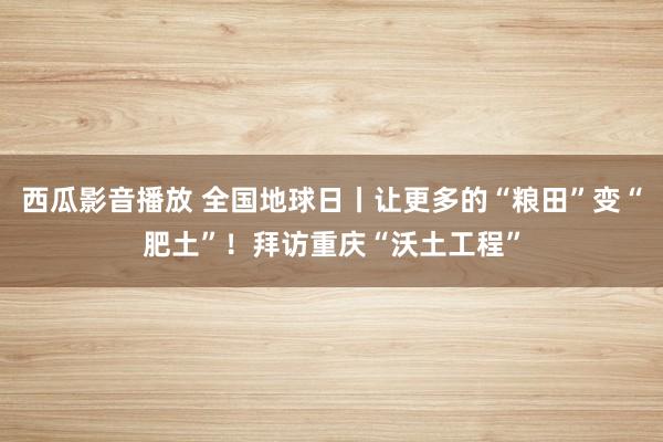 西瓜影音播放 全国地球日丨让更多的“粮田”变“肥土”！拜访重庆“沃土工程”