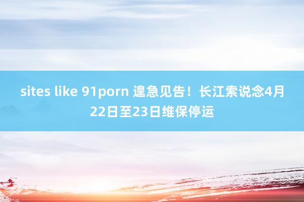 sites like 91porn 遑急见告！长江索说念4月22日至23日维保停运