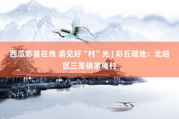 西瓜影音在线 渝见好“村”光 | 彩丘瑶池:北碚区三圣镇茅庵村