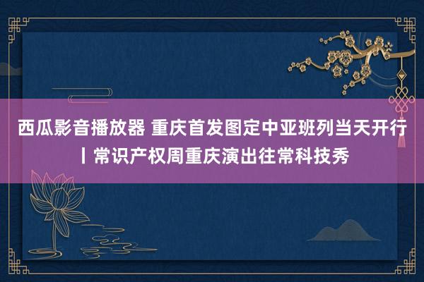 西瓜影音播放器 重庆首发图定中亚班列当天开行丨常识产权周重庆演出往常科技秀