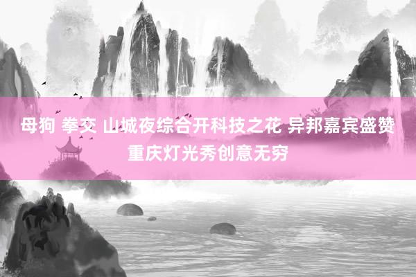 母狗 拳交 山城夜综合开科技之花 异邦嘉宾盛赞重庆灯光秀创意无穷