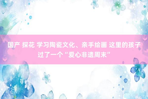 国产 探花 学习陶瓷文化、亲手绘画 这里的孩子过了一个“爱心非遗周末”