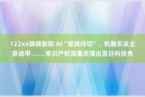 122xx晓晓影院 AI“望闻问切”、机器东谈主穿战甲……常识产权周重庆演出翌日科技秀