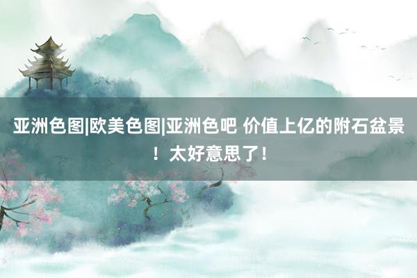 亚洲色图|欧美色图|亚洲色吧 价值上亿的附石盆景！太好意思了！