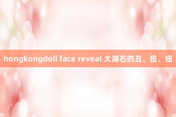 hongkongdoll face reveal 太湖石的丑、扭、纽