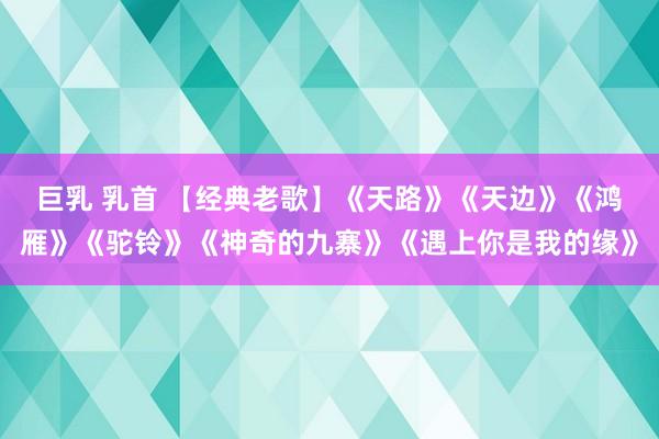 巨乳 乳首 【经典老歌】《天路》《天边》《鸿雁》《驼铃》《神奇的九寨》《遇上你是我的缘》