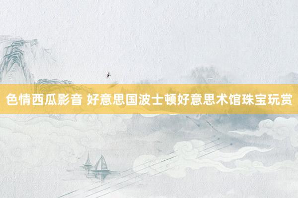 色情西瓜影音 好意思国波士顿好意思术馆珠宝玩赏