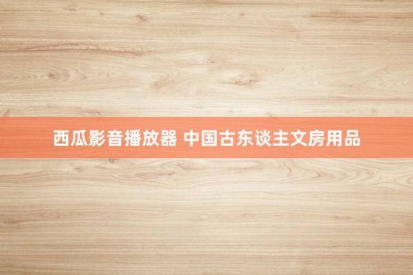 西瓜影音播放器 中国古东谈主文房用品