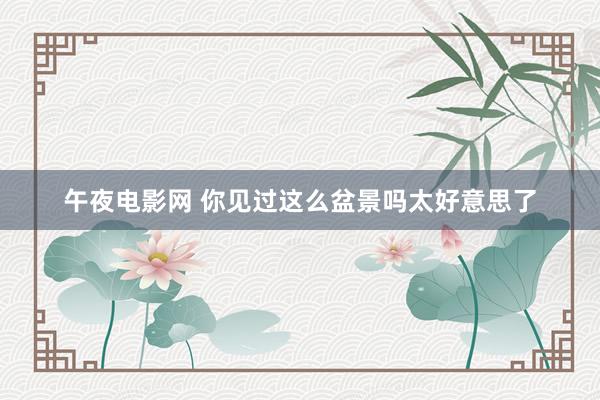午夜电影网 你见过这么盆景吗太好意思了