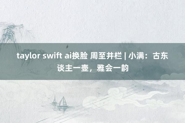 taylor swift ai换脸 周至井栏 | 小满：古东谈主一壶，雅会一韵
