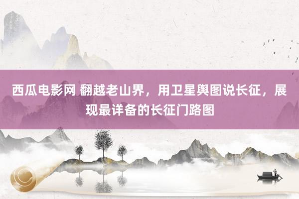 西瓜电影网 翻越老山界，用卫星舆图说长征，展现最详备的长征门路图