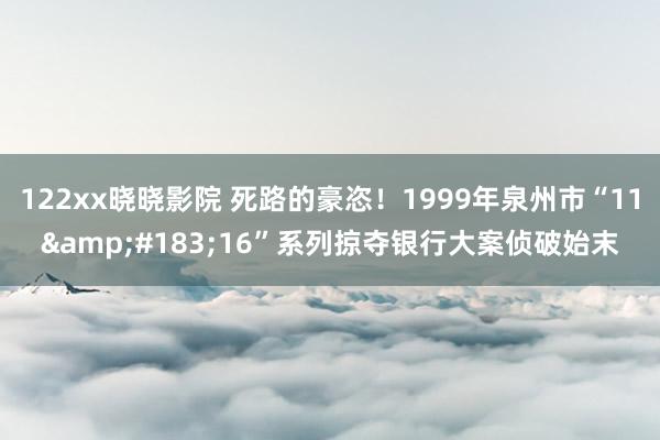 122xx晓晓影院 死路的豪恣！1999年泉州市“11&#183;16”系列掠夺银行大案侦破始末